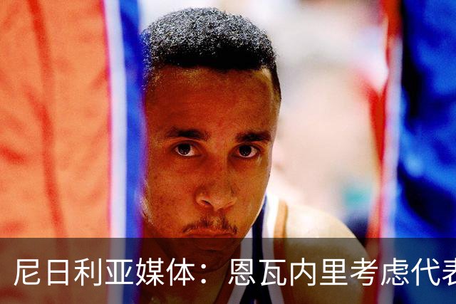 尼日利亚媒体：恩瓦内里考虑代表尼日利亚国家队出战