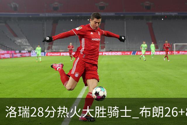 洛瑞28分热火大胜骑士 布朗26+8绿军险胜雄鹿