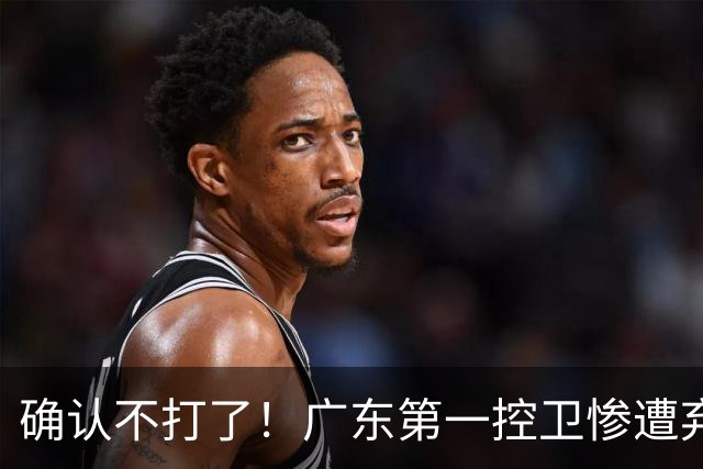 确认不打了！广东第一控卫惨遭弃用，或被小陈总交易出去？