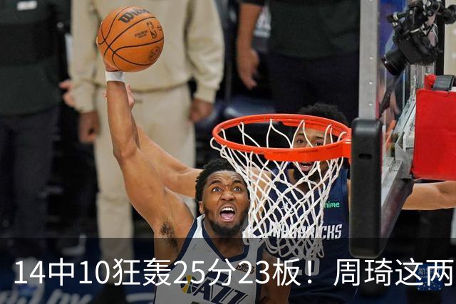 14中10狂轰25分23板！周琦这两战杀红眼：郭士强该让他回国家队了？