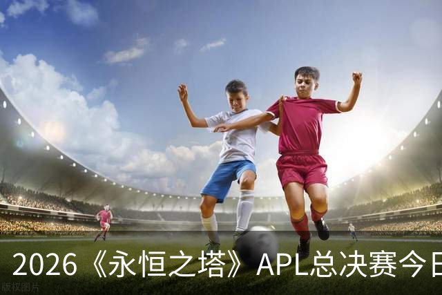 2026《永恒之塔》APL总决赛今日开战！八强集结，谁是冠军候选？
