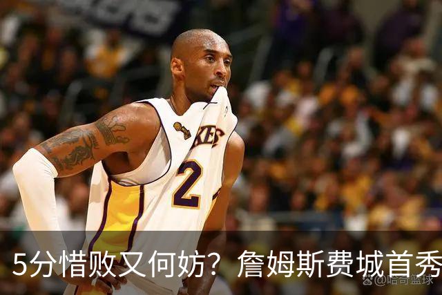 5分惜败又何妨？詹姆斯费城首秀炸场，8+8+7提前打卡，正负值第一