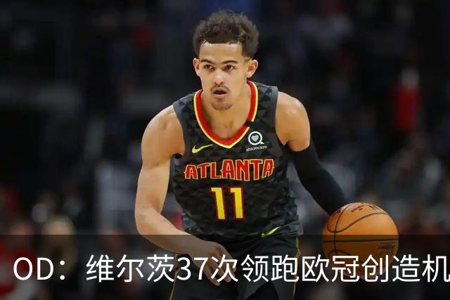 OD：维尔茨37次领跑欧冠创造机会榜，奥利塞紧随其后